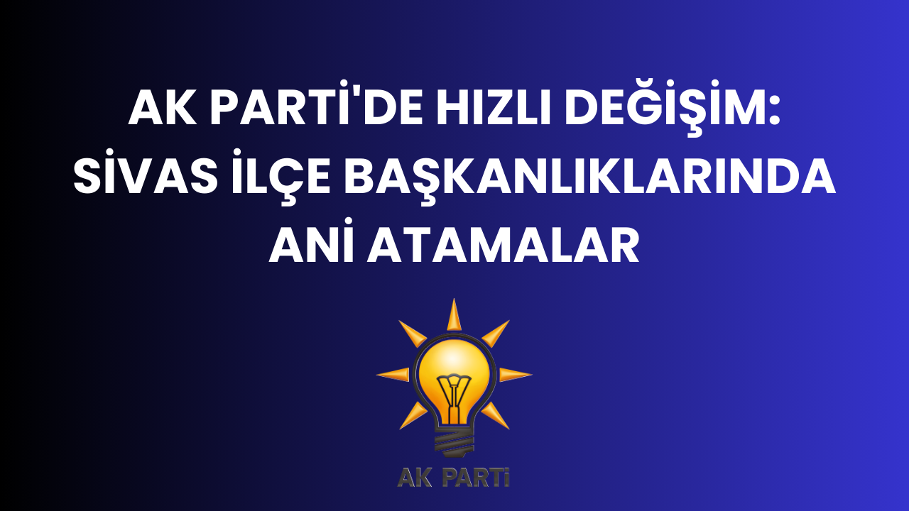 AK Parti'de Hızlı Değişim: Sivas İlçe Başkanlıklarında Ani Atamalar