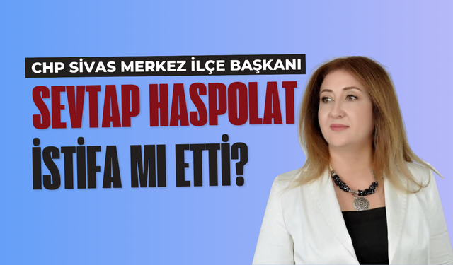 CHP Sivas Merkez İlçe Başkanı Sevtap Haspolat İstifa Mı Etti?