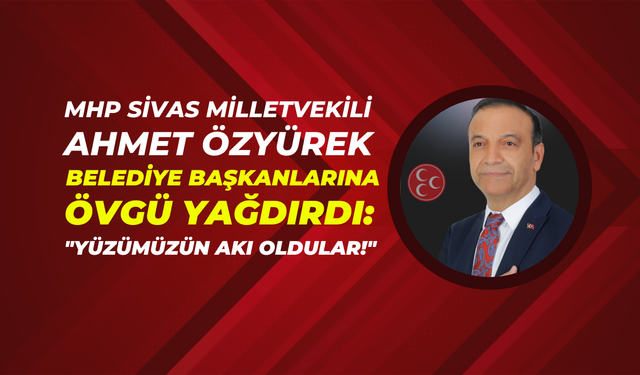 MHP Sivas Milletvekili Ahmet Özyürek Belediye Başkanlarına Övgü Yağdırdı: "Yüzümüzün Akı Oldular!"