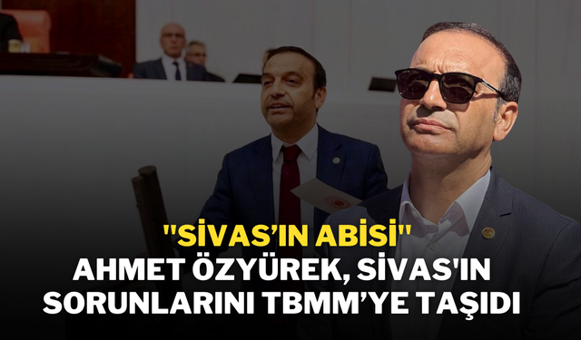 "Sivas’ın Abisi" Ahmet Özyürek, Sivas'ın Sorunlarını TBMM’ye Taşıdı