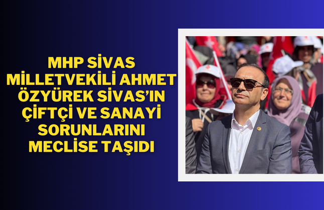MHP Sivas Milletvekili Ahmet Özyürek Sivas’ın Çiftçi ve Sanayi Sorunlarını Meclise Taşıdı